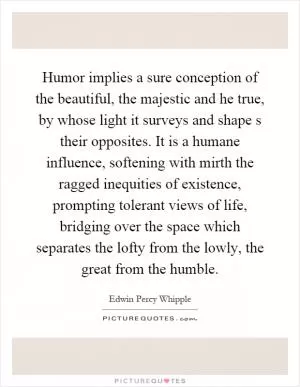 Humor implies a sure conception of the beautiful, the majestic and he true, by whose light it surveys and shape s their opposites. It is a humane influence, softening with mirth the ragged inequities of existence, prompting tolerant views of life, bridging over the space which separates the lofty from the lowly, the great from the humble Picture Quote #1