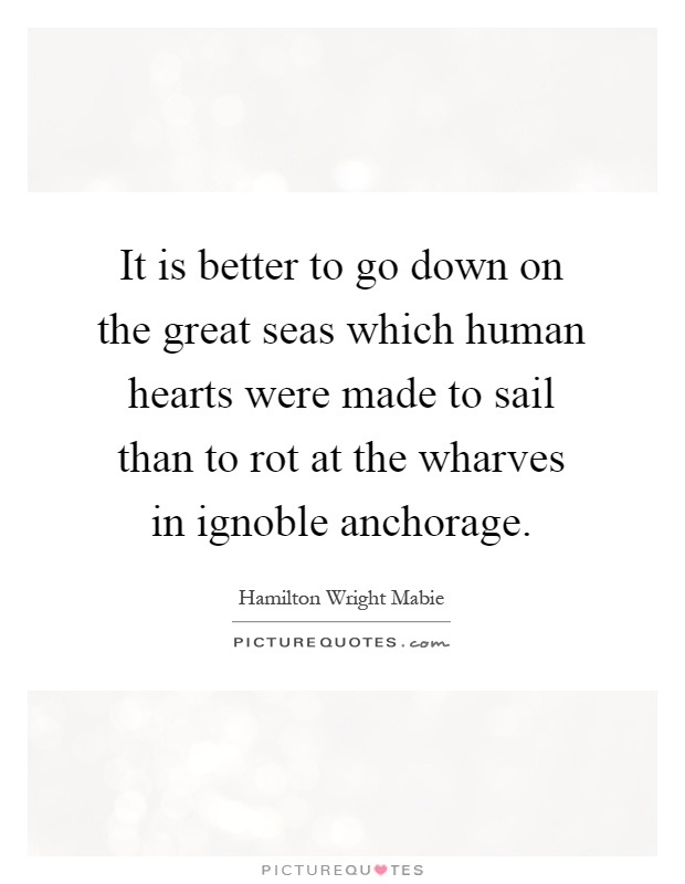 It is better to go down on the great seas which human hearts were made to sail than to rot at the wharves in ignoble anchorage Picture Quote #1