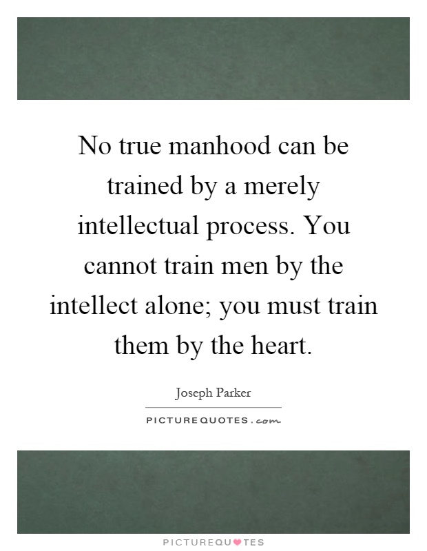 No true manhood can be trained by a merely intellectual process. You cannot train men by the intellect alone; you must train them by the heart Picture Quote #1
