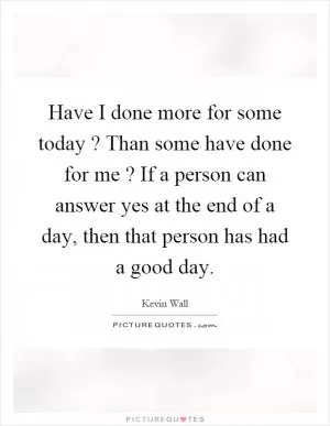 Have I done more for some today? Than some have done for me? If a person can answer yes at the end of a day, then that person has had a good day Picture Quote #1