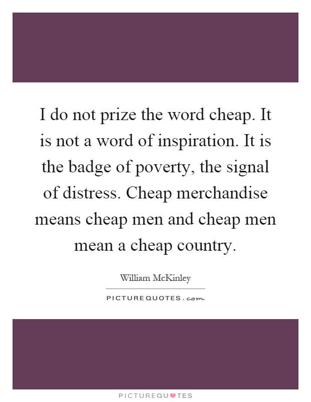 I do not prize the word cheap. It is not a word of inspiration. It is the badge of poverty, the signal of distress. Cheap merchandise means cheap men and cheap men mean a cheap country Picture Quote #1
