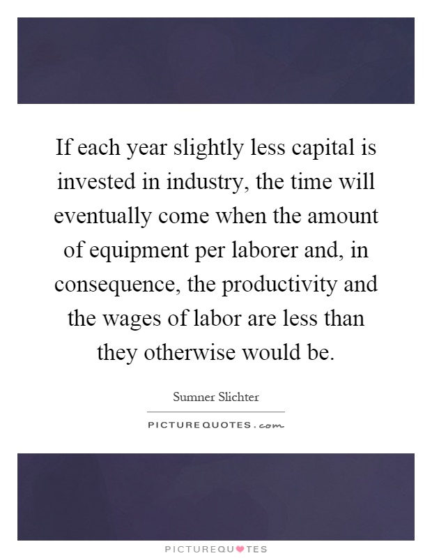 If each year slightly less capital is invested in industry, the time will eventually come when the amount of equipment per laborer and, in consequence, the productivity and the wages of labor are less than they otherwise would be Picture Quote #1