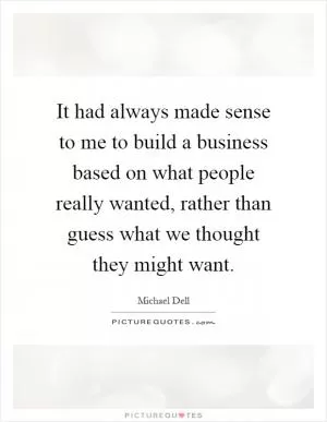 It had always made sense to me to build a business based on what people really wanted, rather than guess what we thought they might want Picture Quote #1