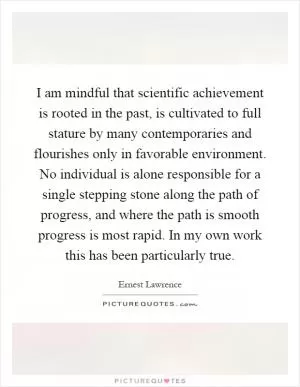 I am mindful that scientific achievement is rooted in the past, is cultivated to full stature by many contemporaries and flourishes only in favorable environment. No individual is alone responsible for a single stepping stone along the path of progress, and where the path is smooth progress is most rapid. In my own work this has been particularly true Picture Quote #1