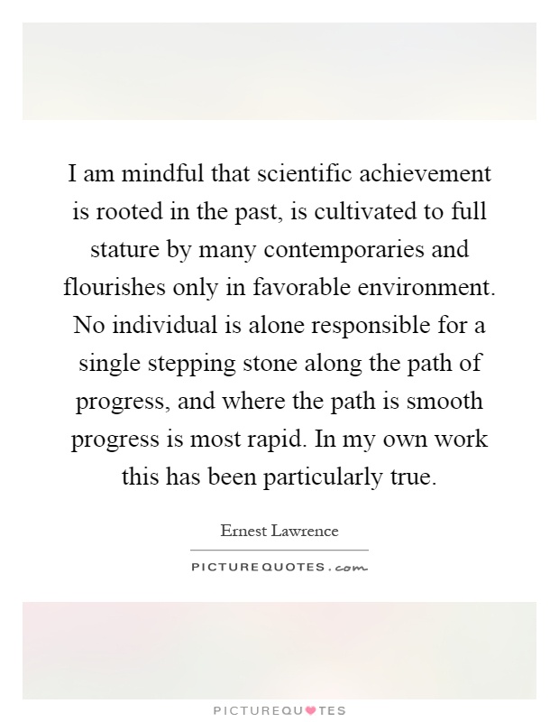I am mindful that scientific achievement is rooted in the past, is cultivated to full stature by many contemporaries and flourishes only in favorable environment. No individual is alone responsible for a single stepping stone along the path of progress, and where the path is smooth progress is most rapid. In my own work this has been particularly true Picture Quote #1