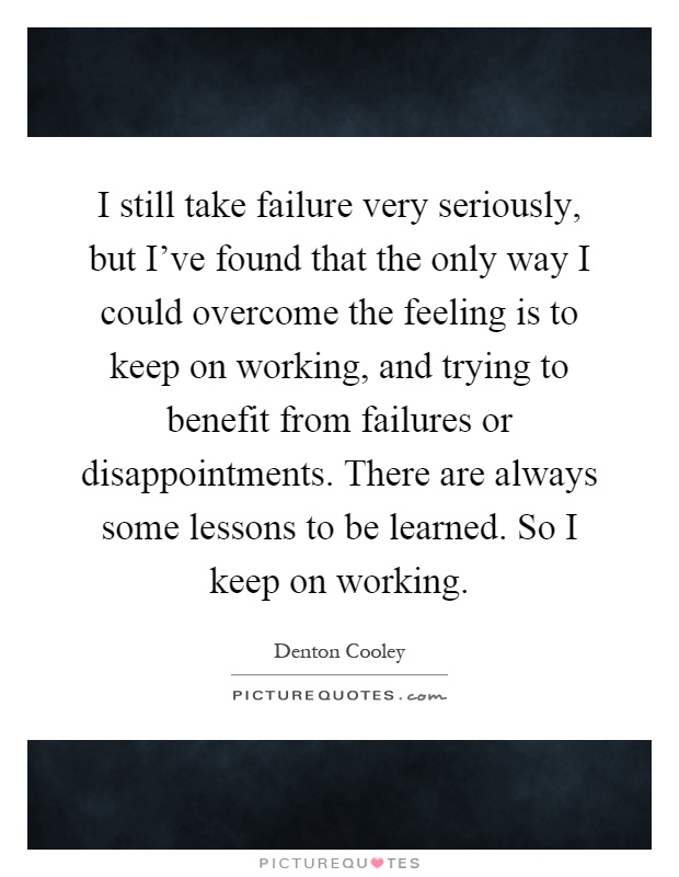 I still take failure very seriously, but I've found that the only way I could overcome the feeling is to keep on working, and trying to benefit from failures or disappointments. There are always some lessons to be learned. So I keep on working Picture Quote #1