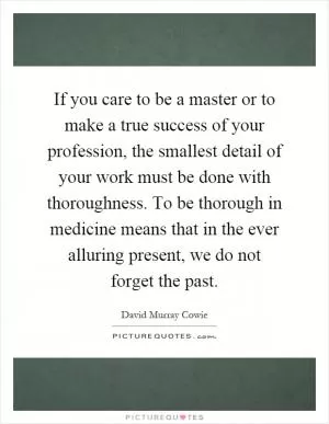 If you care to be a master or to make a true success of your profession, the smallest detail of your work must be done with thoroughness. To be thorough in medicine means that in the ever alluring present, we do not forget the past Picture Quote #1