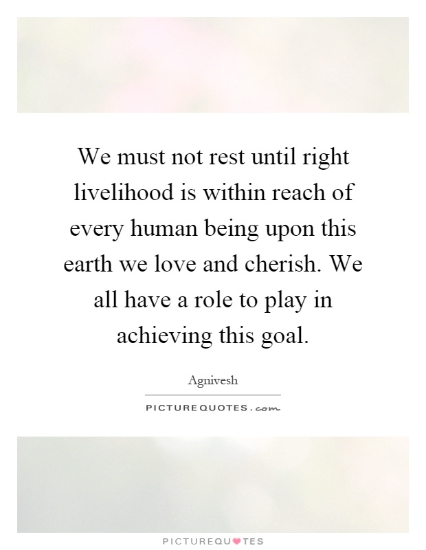 We must not rest until right livelihood is within reach of every human being upon this earth we love and cherish. We all have a role to play in achieving this goal Picture Quote #1