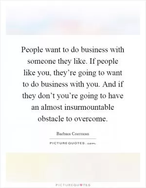 People want to do business with someone they like. If people like you, they’re going to want to do business with you. And if they don’t you’re going to have an almost insurmountable obstacle to overcome Picture Quote #1