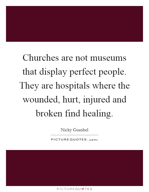 Churches are not museums that display perfect people. They are hospitals where the wounded, hurt, injured and broken find healing Picture Quote #1