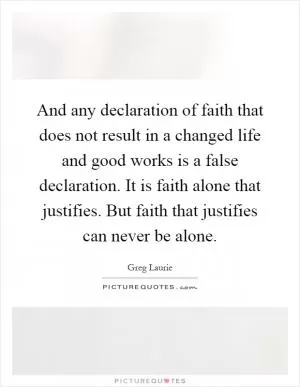 And any declaration of faith that does not result in a changed life and good works is a false declaration. It is faith alone that justifies. But faith that justifies can never be alone Picture Quote #1