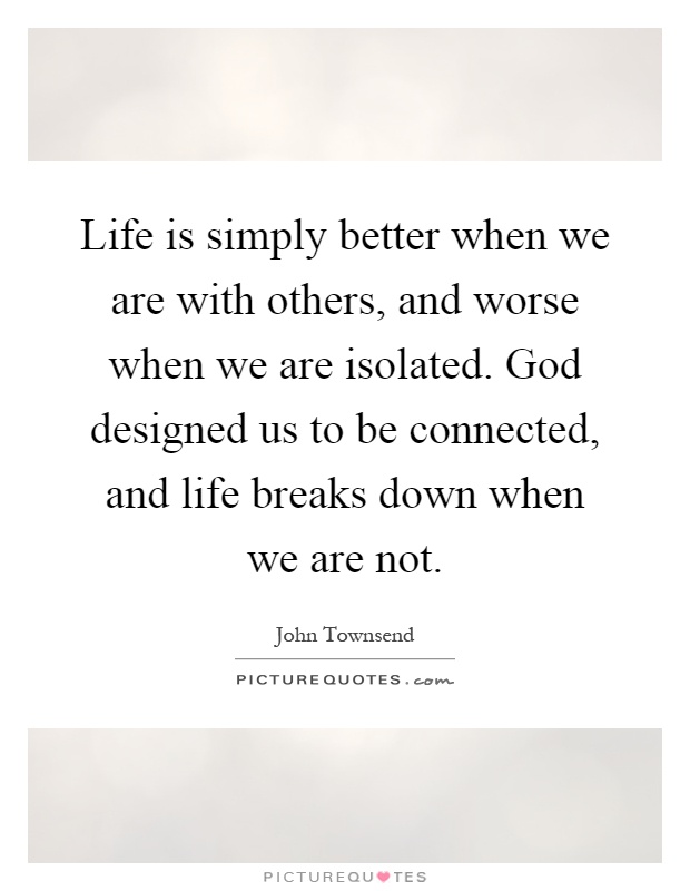 Life is simply better when we are with others, and worse when we are isolated. God designed us to be connected, and life breaks down when we are not Picture Quote #1