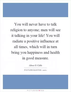 You will never have to talk religion to anyone; men will see it talking in your life! You will radiate a positive influence at all times, which will in turn bring you happiness and health in good measure Picture Quote #1