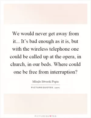 We would never get away from it... It’s bad enough as it is, but with the wireless telephone one could be called up at the opera, in church, in our beds. Where could one be free from interruption? Picture Quote #1