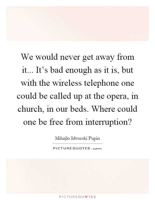 We would never get away from it... It's bad enough as it is, but with the wireless telephone one could be called up at the opera, in church, in our beds. Where could one be free from interruption? Picture Quote #1