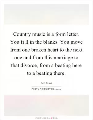 Country music is a form letter. You fi ll in the blanks. You move from one broken heart to the next one and from this marriage to that divorce, from a beating here to a beating there Picture Quote #1
