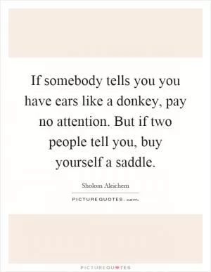 If somebody tells you you have ears like a donkey, pay no attention. But if two people tell you, buy yourself a saddle Picture Quote #1