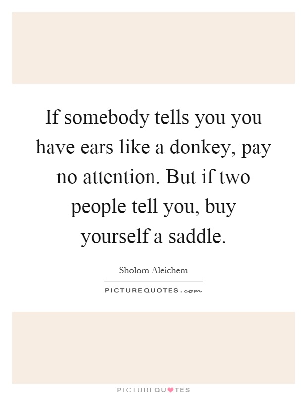 If somebody tells you you have ears like a donkey, pay no attention. But if two people tell you, buy yourself a saddle Picture Quote #1