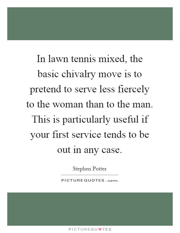 In lawn tennis mixed, the basic chivalry move is to pretend to serve less fiercely to the woman than to the man. This is particularly useful if your first service tends to be out in any case Picture Quote #1