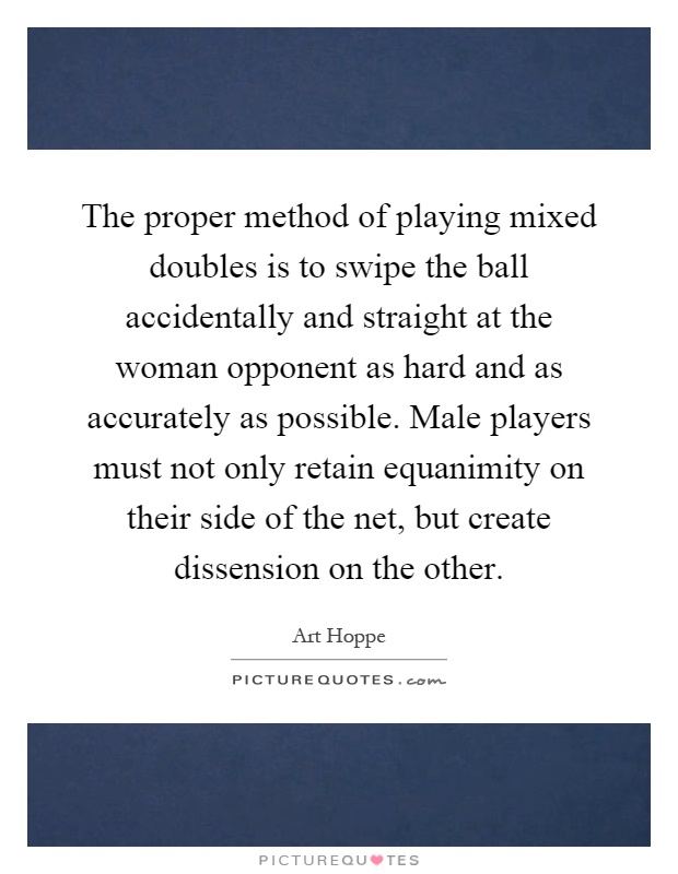 The proper method of playing mixed doubles is to swipe the ball accidentally and straight at the woman opponent as hard and as accurately as possible. Male players must not only retain equanimity on their side of the net, but create dissension on the other Picture Quote #1