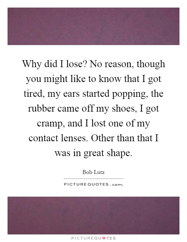 Why did I lose? No reason, though you might like to know that I got tired, my ears started popping, the rubber came off my shoes, I got cramp, and I lost one of my contact lenses. Other than that I was in great shape Picture Quote #1