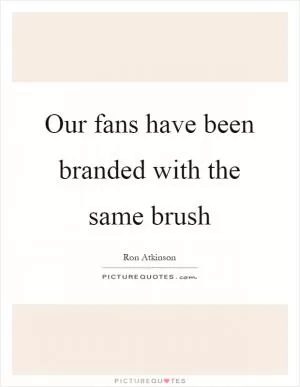 Our fans have been branded with the same brush Picture Quote #1