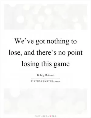 We’ve got nothing to lose, and there’s no point losing this game Picture Quote #1