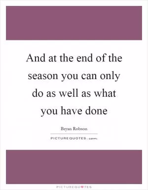 And at the end of the season you can only do as well as what you have done Picture Quote #1