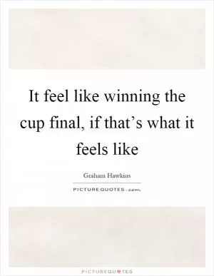 It feel like winning the cup final, if that’s what it feels like Picture Quote #1