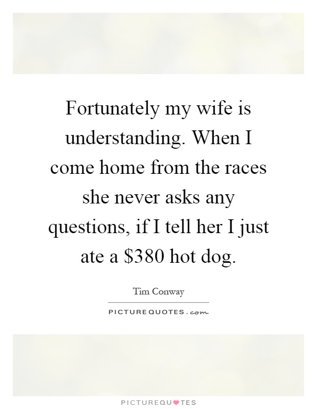 Fortunately my wife is understanding. When I come home from the races she never asks any questions, if I tell her I just ate a $380 hot dog Picture Quote #1