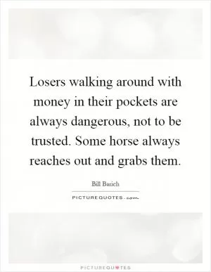 Losers walking around with money in their pockets are always dangerous, not to be trusted. Some horse always reaches out and grabs them Picture Quote #1