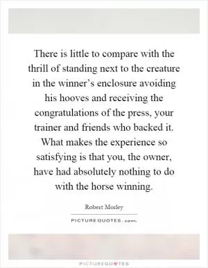 There is little to compare with the thrill of standing next to the creature in the winner’s enclosure avoiding his hooves and receiving the congratulations of the press, your trainer and friends who backed it. What makes the experience so satisfying is that you, the owner, have had absolutely nothing to do with the horse winning Picture Quote #1