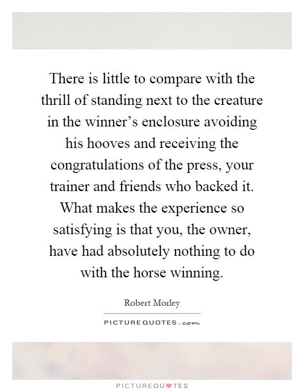 There is little to compare with the thrill of standing next to the creature in the winner's enclosure avoiding his hooves and receiving the congratulations of the press, your trainer and friends who backed it. What makes the experience so satisfying is that you, the owner, have had absolutely nothing to do with the horse winning Picture Quote #1