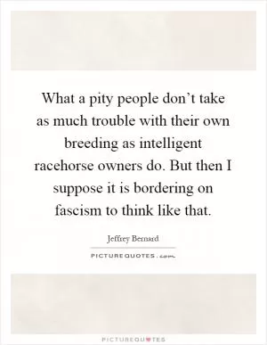 What a pity people don’t take as much trouble with their own breeding as intelligent racehorse owners do. But then I suppose it is bordering on fascism to think like that Picture Quote #1