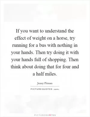 If you want to understand the effect of weight on a horse, try running for a bus with nothing in your hands. Then try doing it with your hands full of shopping. Then think about doing that for four and a half miles Picture Quote #1