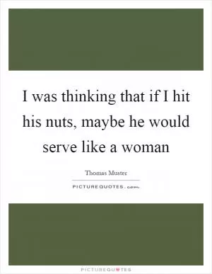 I was thinking that if I hit his nuts, maybe he would serve like a woman Picture Quote #1