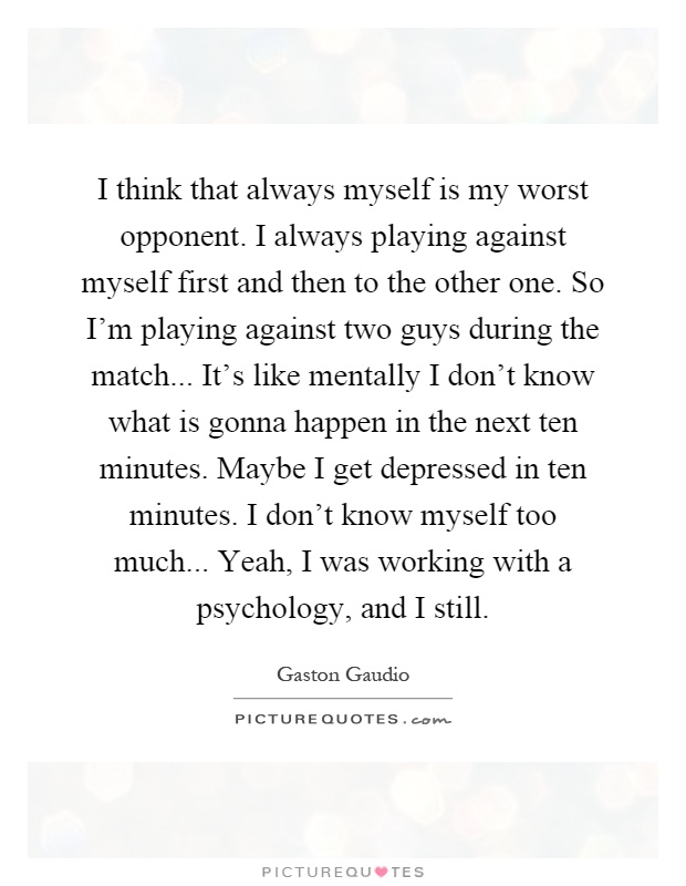 I think that always myself is my worst opponent. I always playing against myself first and then to the other one. So I'm playing against two guys during the match... It's like mentally I don't know what is gonna happen in the next ten minutes. Maybe I get depressed in ten minutes. I don't know myself too much... Yeah, I was working with a psychology, and I still Picture Quote #1