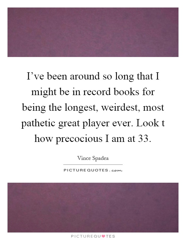 I've been around so long that I might be in record books for being the longest, weirdest, most pathetic great player ever. Look t how precocious I am at 33 Picture Quote #1