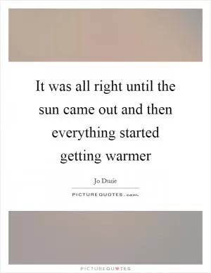It was all right until the sun came out and then everything started getting warmer Picture Quote #1