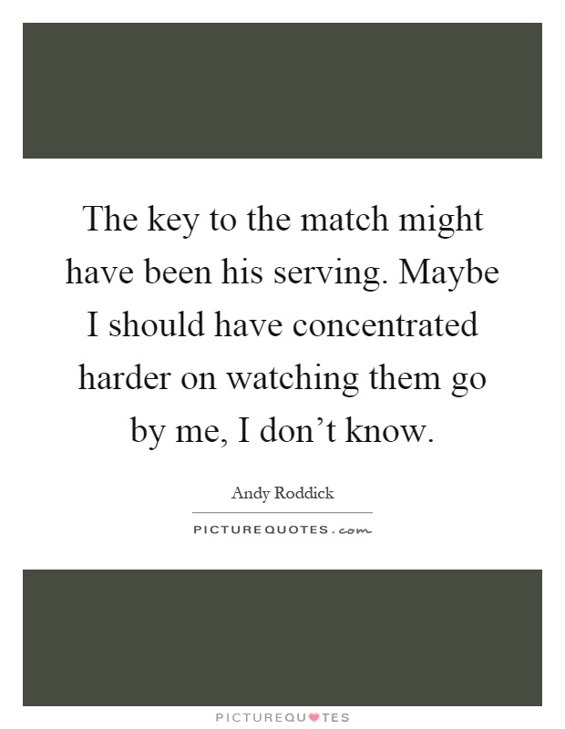 The key to the match might have been his serving. Maybe I should have concentrated harder on watching them go by me, I don't know Picture Quote #1
