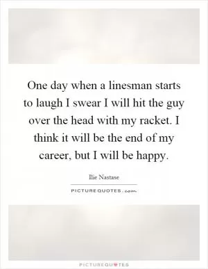 One day when a linesman starts to laugh I swear I will hit the guy over the head with my racket. I think it will be the end of my career, but I will be happy Picture Quote #1