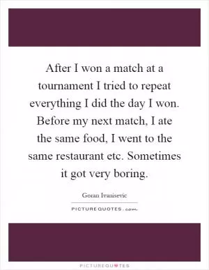 After I won a match at a tournament I tried to repeat everything I did the day I won. Before my next match, I ate the same food, I went to the same restaurant etc. Sometimes it got very boring Picture Quote #1