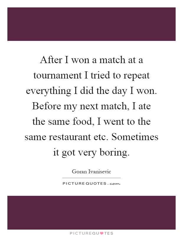 After I won a match at a tournament I tried to repeat everything I did the day I won. Before my next match, I ate the same food, I went to the same restaurant etc. Sometimes it got very boring Picture Quote #1