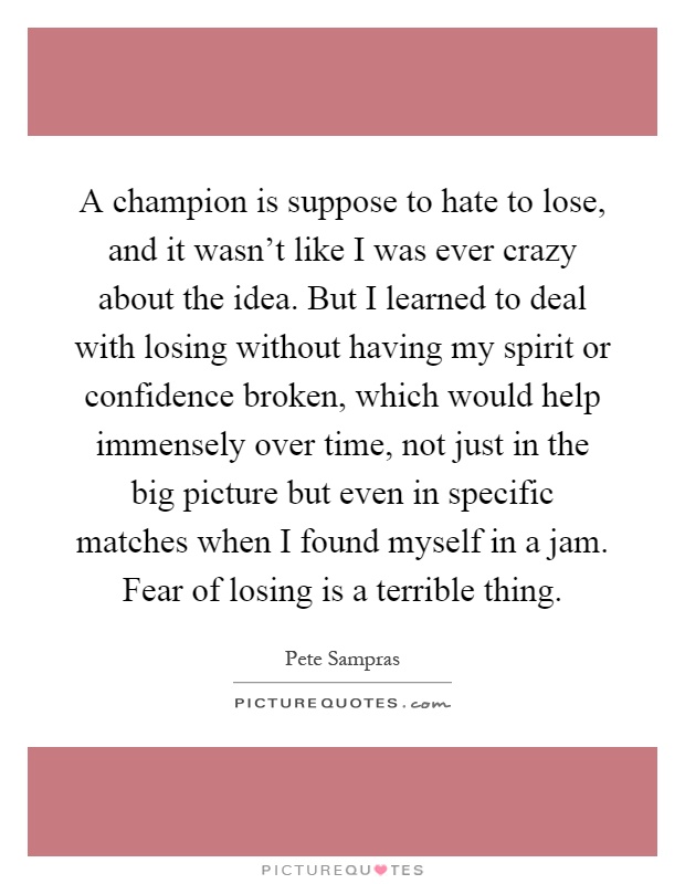 A champion is suppose to hate to lose, and it wasn't like I was ever crazy about the idea. But I learned to deal with losing without having my spirit or confidence broken, which would help immensely over time, not just in the big picture but even in specific matches when I found myself in a jam. Fear of losing is a terrible thing Picture Quote #1