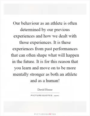 Our behaviour as an athlete is often determined by our previous experiences and how we dealt with those experiences. It is these experiences from past performances that can often shape what will happen in the future. It is for this reason that you learn and move on to be more mentally stronger as both an athlete and as a human! Picture Quote #1