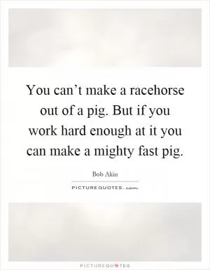 You can’t make a racehorse out of a pig. But if you work hard enough at it you can make a mighty fast pig Picture Quote #1