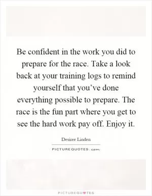Be confident in the work you did to prepare for the race. Take a look back at your training logs to remind yourself that you’ve done everything possible to prepare. The race is the fun part where you get to see the hard work pay off. Enjoy it Picture Quote #1