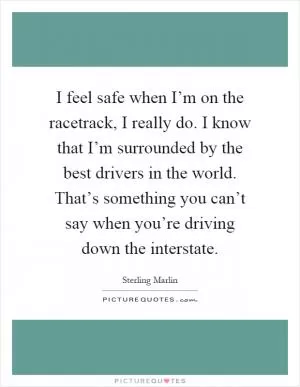 I feel safe when I’m on the racetrack, I really do. I know that I’m surrounded by the best drivers in the world. That’s something you can’t say when you’re driving down the interstate Picture Quote #1
