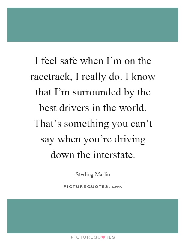 I feel safe when I'm on the racetrack, I really do. I know that I'm surrounded by the best drivers in the world. That's something you can't say when you're driving down the interstate Picture Quote #1