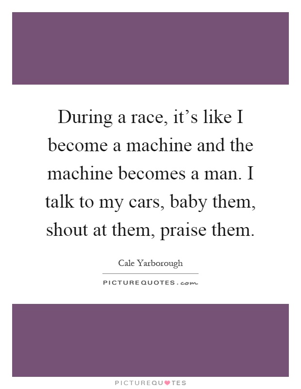 During a race, it's like I become a machine and the machine becomes a man. I talk to my cars, baby them, shout at them, praise them Picture Quote #1